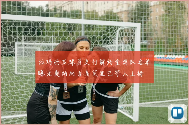 拉玛西亚球员支付解约金离队名单曝光奥纳纳吉乌莫里巴等人上榜