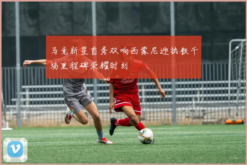 马竞新星首秀双响西蒙尼迎执教千场里程碑荣耀时刻