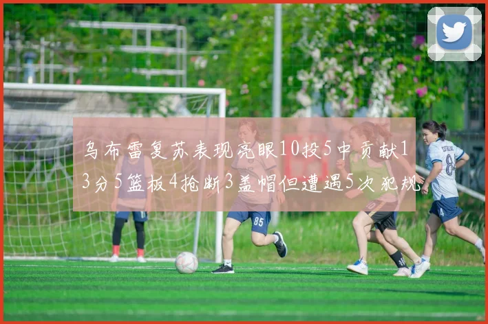 乌布雷复苏表现亮眼10投5中贡献13分5篮板4抢断3盖帽但遭遇5次犯规