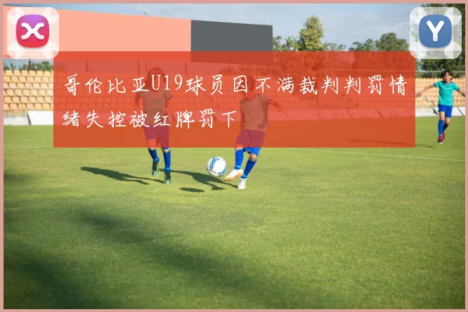哥伦比亚U19球员因不满裁判判罚情绪失控被红牌罚下