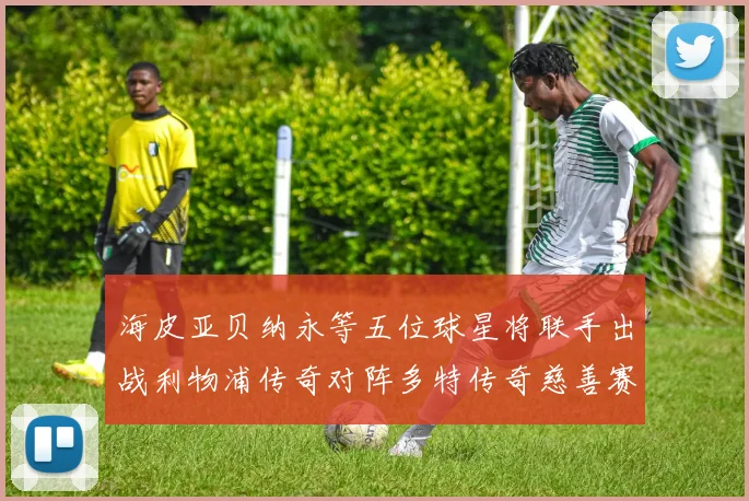 海皮亚贝纳永等五位球星将联手出战利物浦传奇对阵多特传奇慈善赛