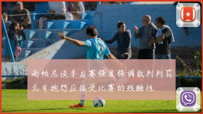 尚帕尼谈季后赛强度强调裁判判罚无可抱怨应接受比赛的残酷性