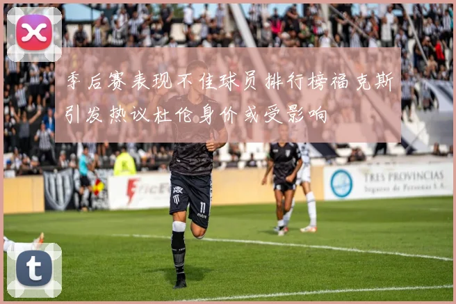 季后赛表现不佳球员排行榜福克斯引发热议杜伦身价或受影响