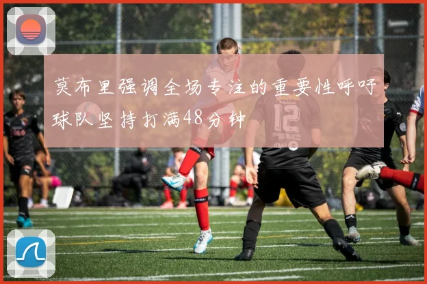 莫布里强调全场专注的重要性呼吁球队坚持打满48分钟
