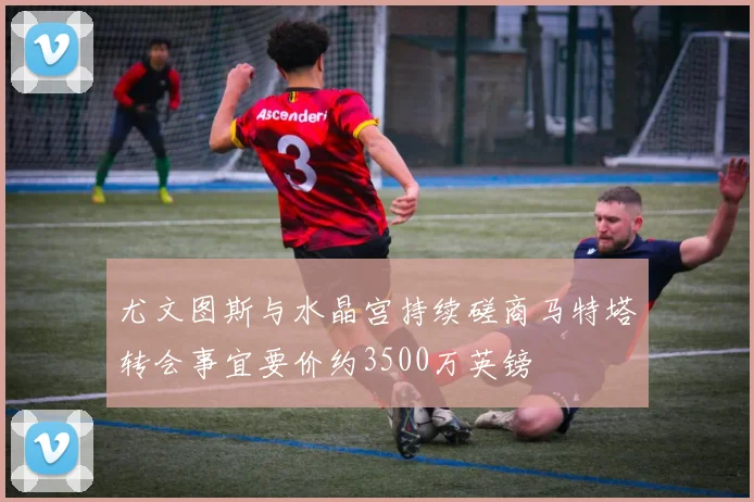 尤文图斯与水晶宫持续磋商马特塔转会事宜要价约3500万英镑