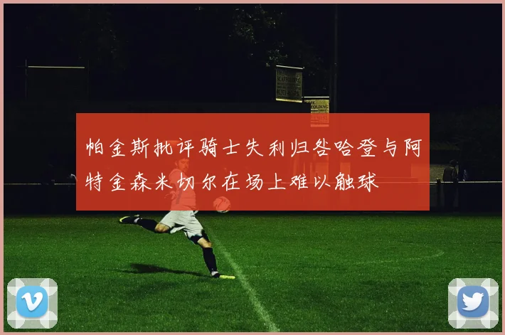 帕金斯批评骑士失利归咎哈登与阿特金森米切尔在场上难以触球