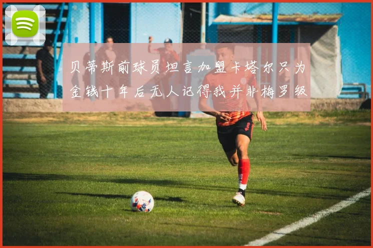 贝蒂斯前球员坦言加盟卡塔尔只为金钱十年后无人记得我并非梅罗级别