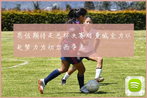 恩佐期待足总杯决赛对曼城全力以赴努力为切尔西争光