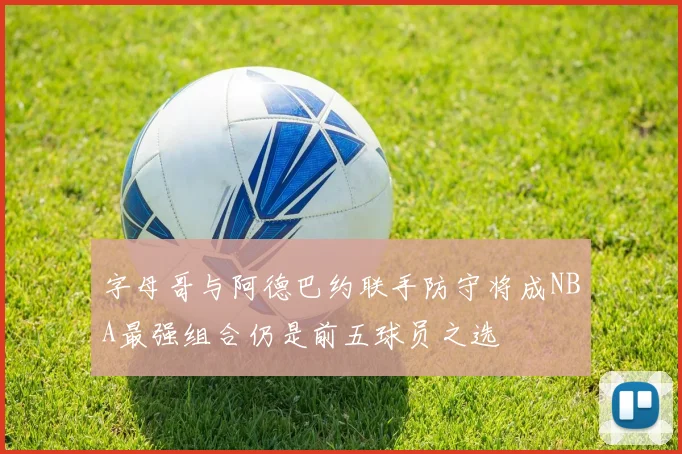 字母哥与阿德巴约联手防守将成NBA最强组合仍是前五球员之选