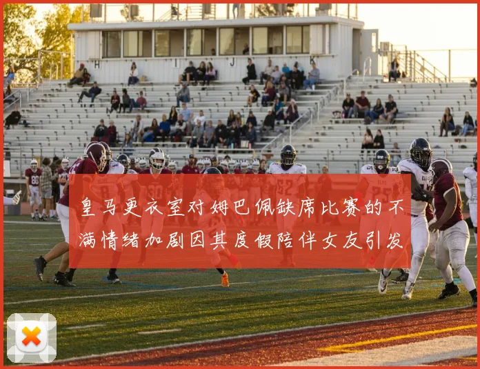皇马更衣室对姆巴佩缺席比赛的不满情绪加剧因其度假陪伴女友引发争议