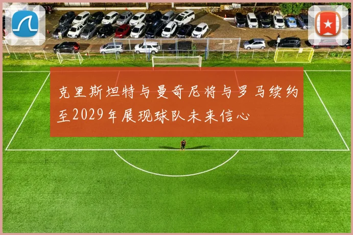 克里斯坦特与曼奇尼将与罗马续约至2029年展现球队未来信心