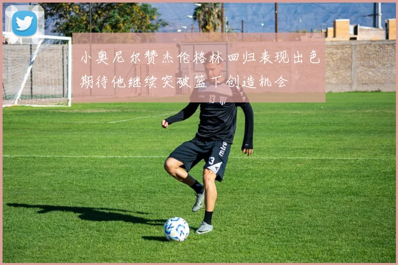 小奥尼尔赞杰伦格林回归表现出色期待他继续突破篮下创造机会