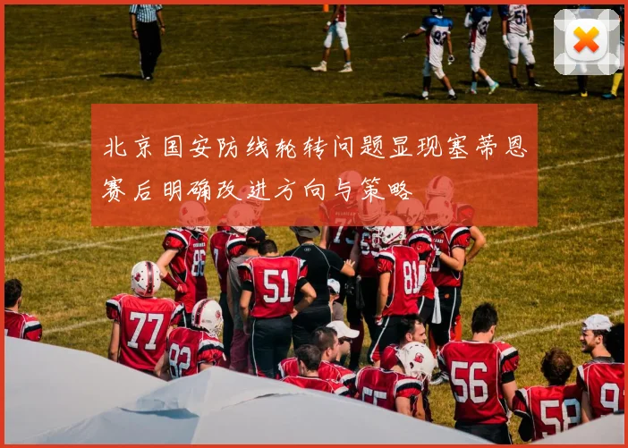 北京国安防线轮转问题显现塞蒂恩赛后明确改进方向与策略