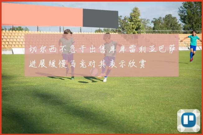 切尔西不急于出售库库雷利亚巴萨进展缓慢马竞对其表示欣赏