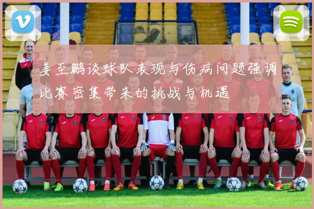 姜至鹏谈球队表现与伤病问题强调比赛密集带来的挑战与机遇