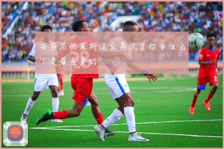 安芬尼西蒙斯谈交易流言称专注当下是最重要的