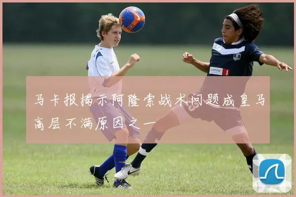 马卡报揭示阿隆索战术问题成皇马高层不满原因之一