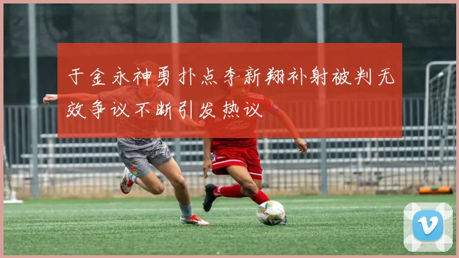 于金永神勇扑点李新翔补射被判无效争议不断引发热议